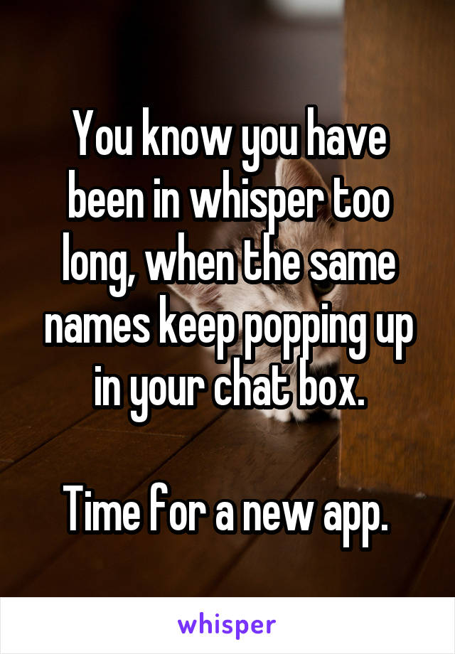 You know you have been in whisper too long, when the same names keep popping up in your chat box.

Time for a new app. 