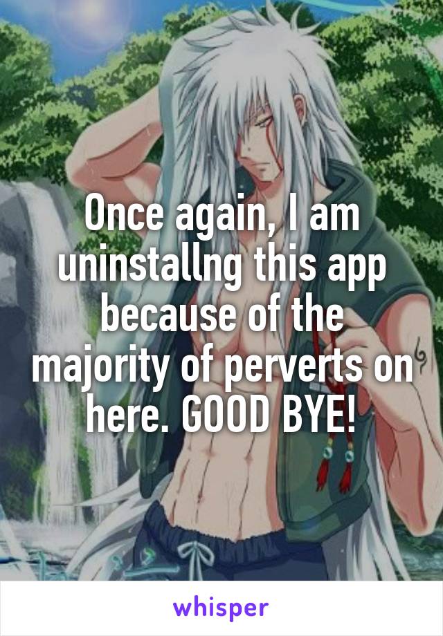 Once again, I am uninstallng this app because of the majority of perverts on here. GOOD BYE!