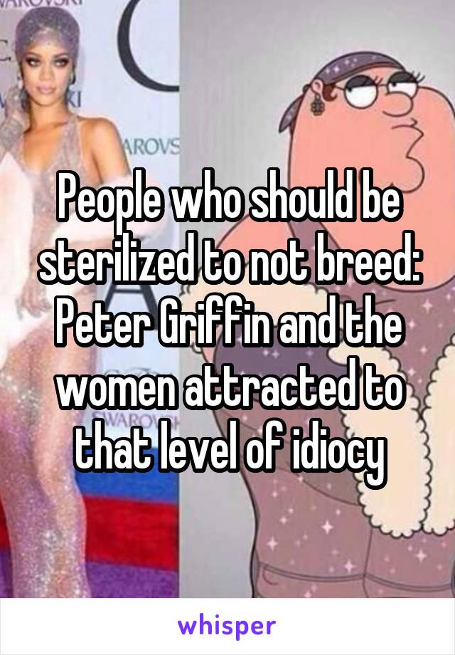 People who should be sterilized to not breed: Peter Griffin and the women attracted to that level of idiocy