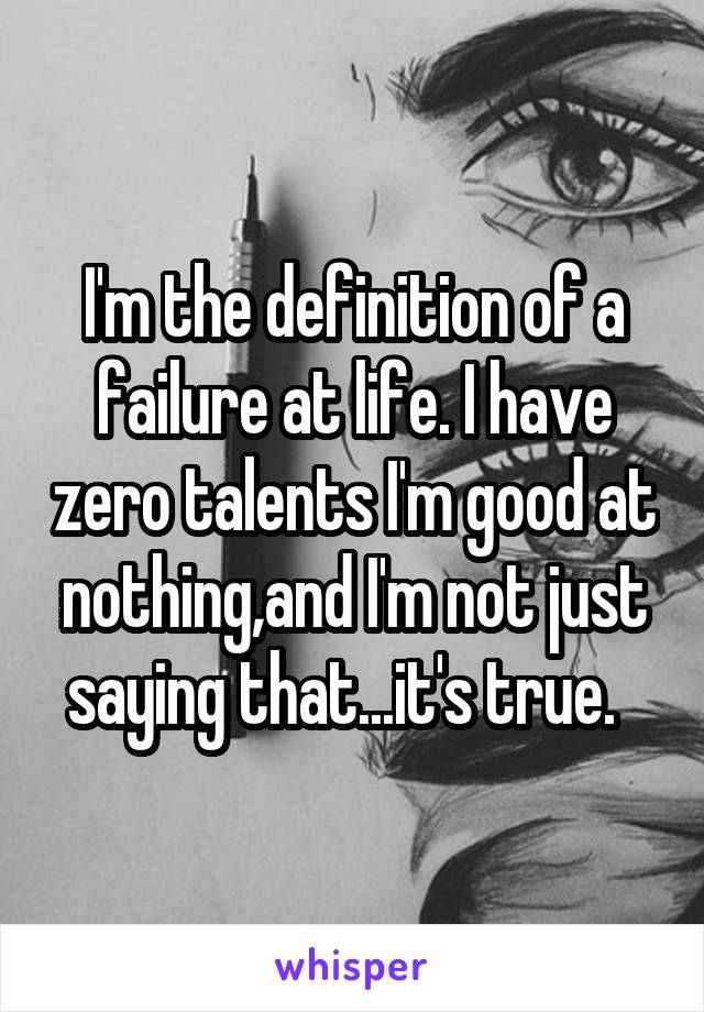 I'm the definition of a failure at life. I have zero talents I'm good at nothing,and I'm not just saying that...it's true.  