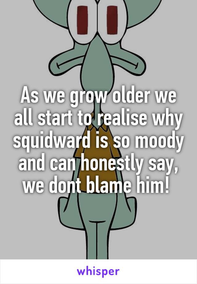 As we grow older we all start to realise why squidward is so moody and can honestly say, we dont blame him! 
