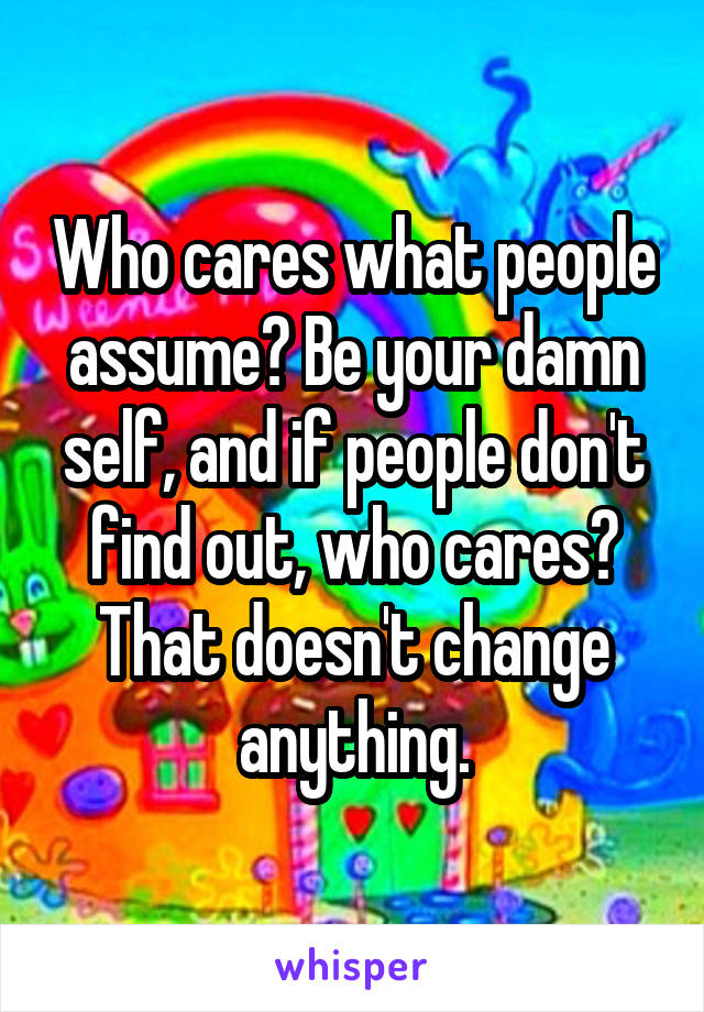 Who cares what people assume? Be your damn self, and if people don't find out, who cares? That doesn't change anything.