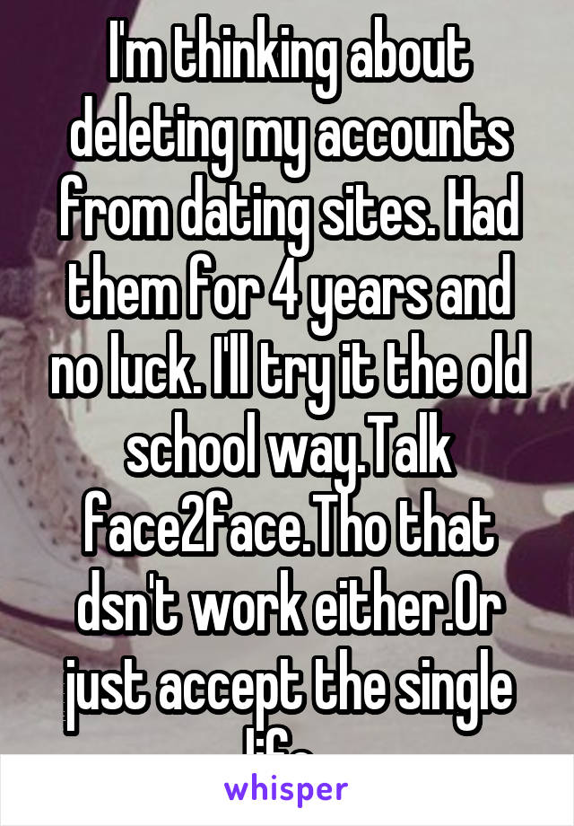 I'm thinking about deleting my accounts from dating sites. Had them for 4 years and no luck. I'll try it the old school way.Talk face2face.Tho that dsn't work either.Or just accept the single life. 