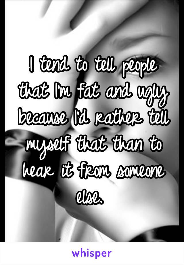 I tend to tell people that I'm fat and ugly because I'd rather tell myself that than to hear it from someone else. 