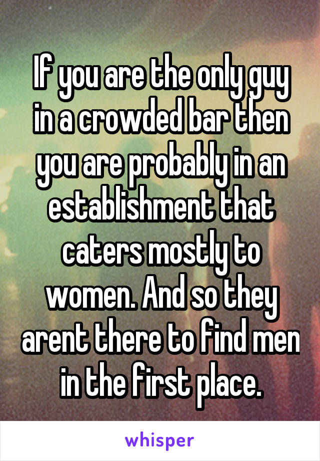 If you are the only guy in a crowded bar then you are probably in an establishment that caters mostly to women. And so they arent there to find men in the first place.