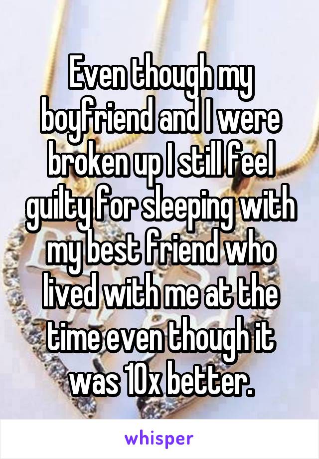 Even though my boyfriend and I were broken up I still feel guilty for sleeping with my best friend who lived with me at the time even though it was 10x better.