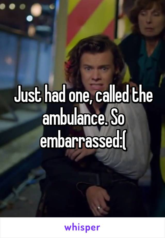 Just had one, called the ambulance. So embarrassed:(