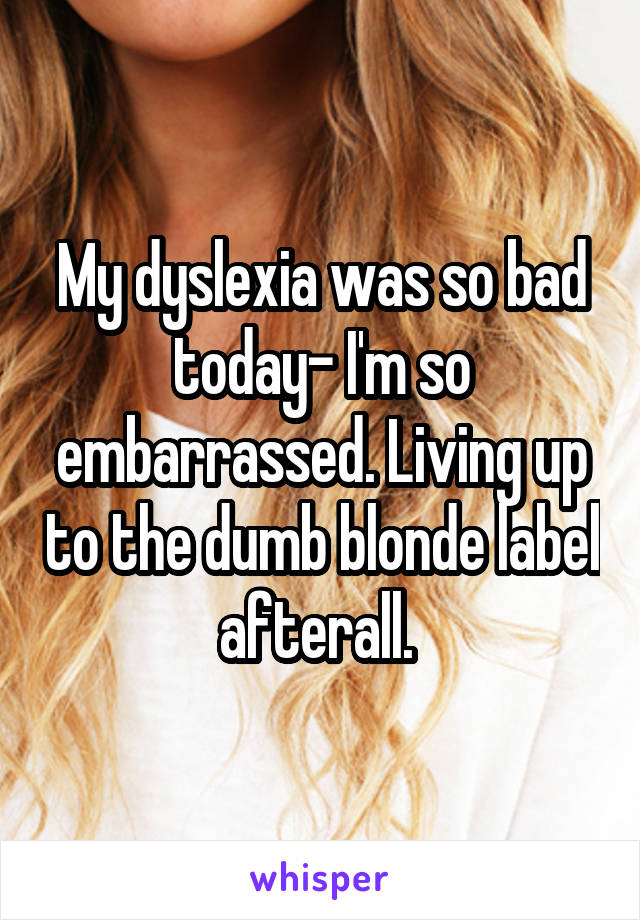 My dyslexia was so bad today- I'm so embarrassed. Living up to the dumb blonde label afterall. 