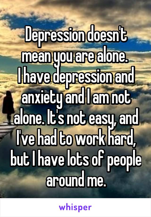 Depression doesn't mean you are alone. 
I have depression and anxiety and I am not alone. It's not easy, and I've had to work hard, but I have lots of people around me.