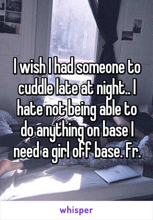 I wish I had someone to cuddle late at night.. I hate not being able to do anything on base I need a girl off base. Fr.