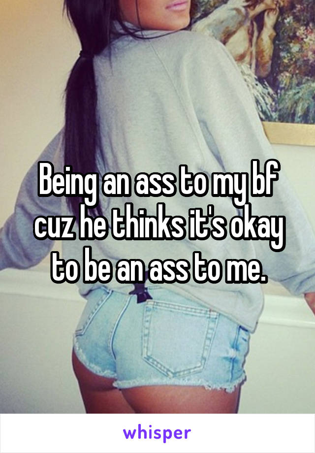 Being an ass to my bf cuz he thinks it's okay to be an ass to me.