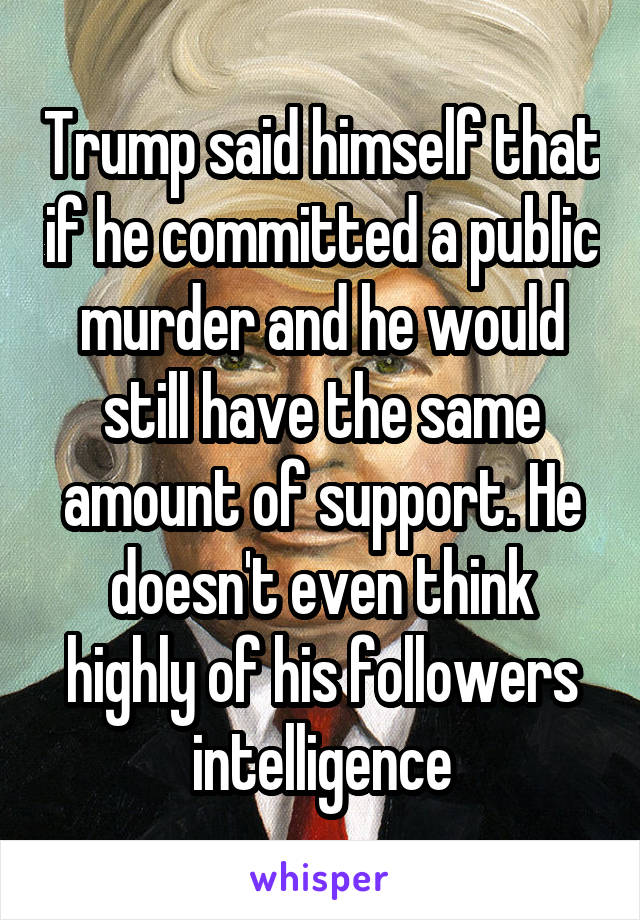 Trump said himself that if he committed a public murder and he would still have the same amount of support. He doesn't even think highly of his followers intelligence