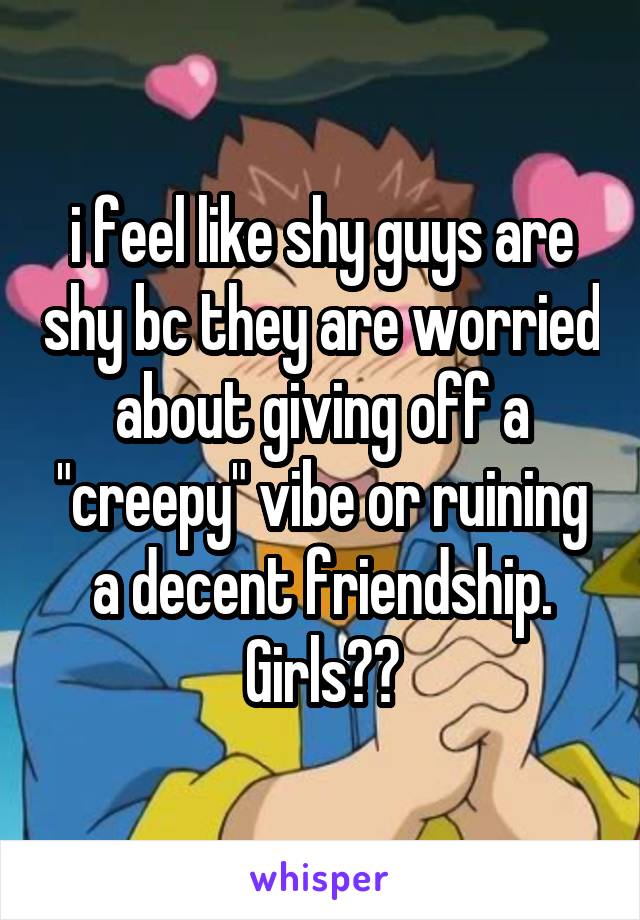 i feel like shy guys are shy bc they are worried about giving off a "creepy" vibe or ruining a decent friendship. Girls??