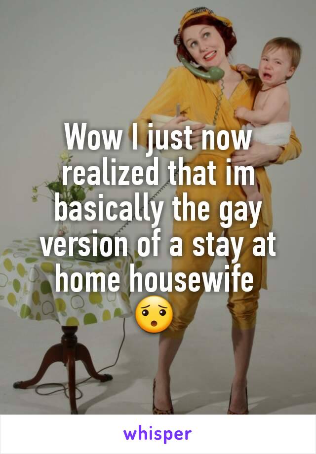 Wow I just now realized that im basically the gay version of a stay at home housewife 
😯 