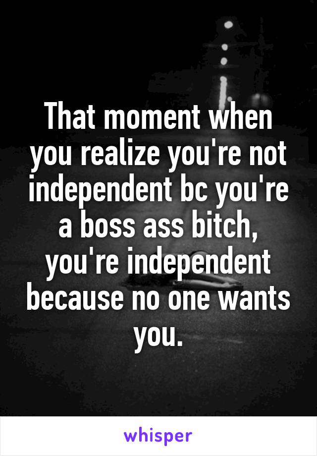 That moment when you realize you're not independent bc you're a boss ass bitch, you're independent because no one wants you.