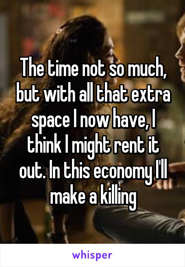 The time not so much, but with all that extra space I now have, I think I might rent it out. In this economy I'll make a killing