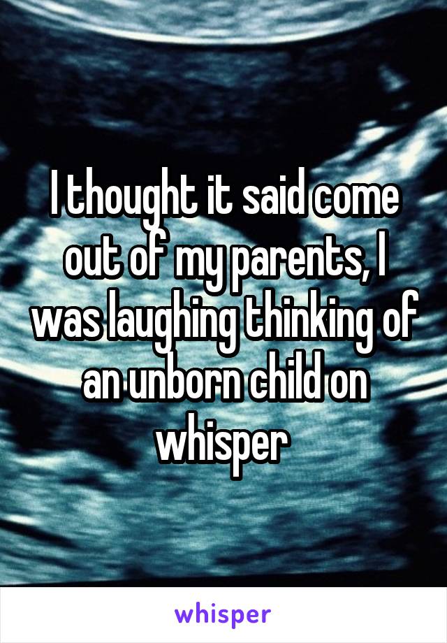 I thought it said come out of my parents, I was laughing thinking of an unborn child on whisper 