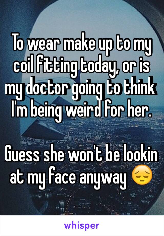 To wear make up to my coil fitting today, or is my doctor going to think I'm being weird for her. 

Guess she won't be lookin at my face anyway 😔