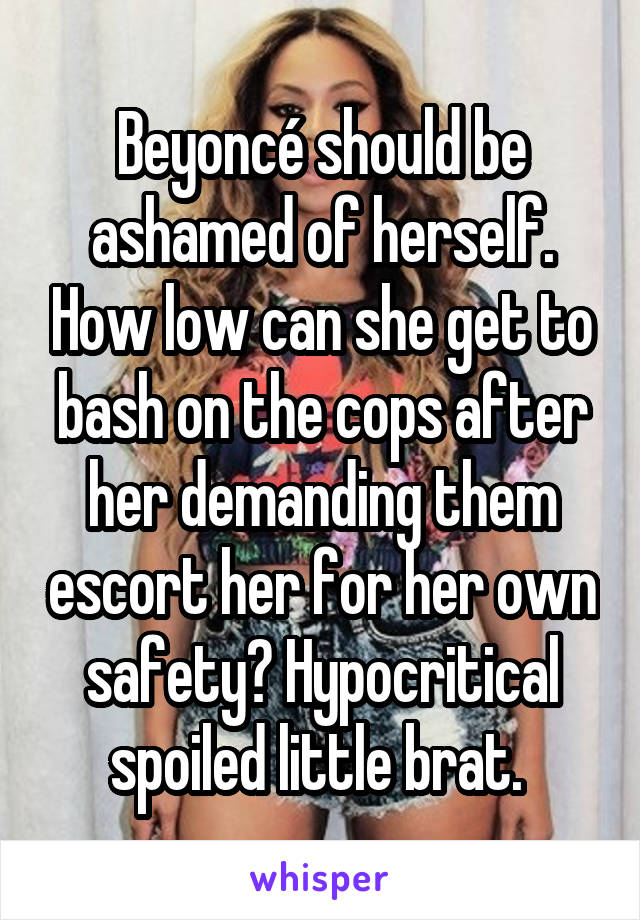 Beyoncé should be ashamed of herself. How low can she get to bash on the cops after her demanding them escort her for her own safety? Hypocritical spoiled little brat. 