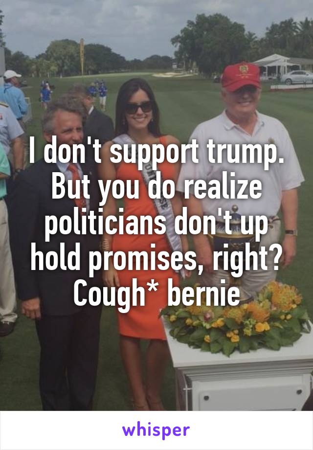 I don't support trump. But you do realize politicians don't up hold promises, right? Cough* bernie