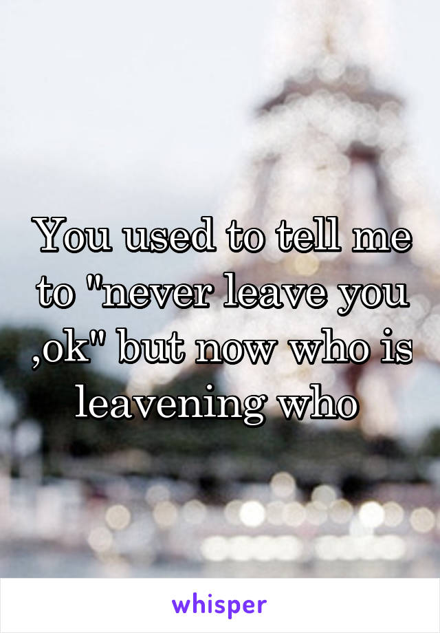 You used to tell me to "never leave you ,ok" but now who is leavening who 