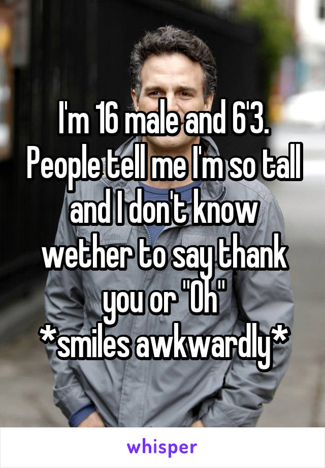 I'm 16 male and 6'3. People tell me I'm so tall and I don't know wether to say thank you or "Oh"
*smiles awkwardly*