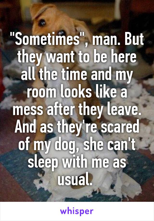 "Sometimes", man. But they want to be here all the time and my room looks like a mess after they leave. And as they're scared of my dog, she can't sleep with me as usual. 