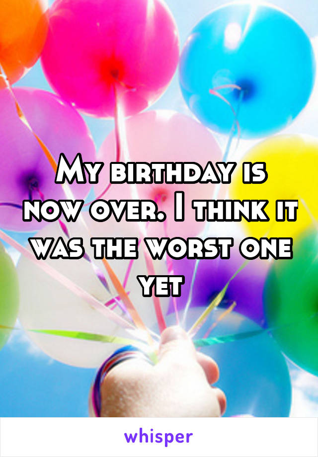 My birthday is now over. I think it was the worst one yet