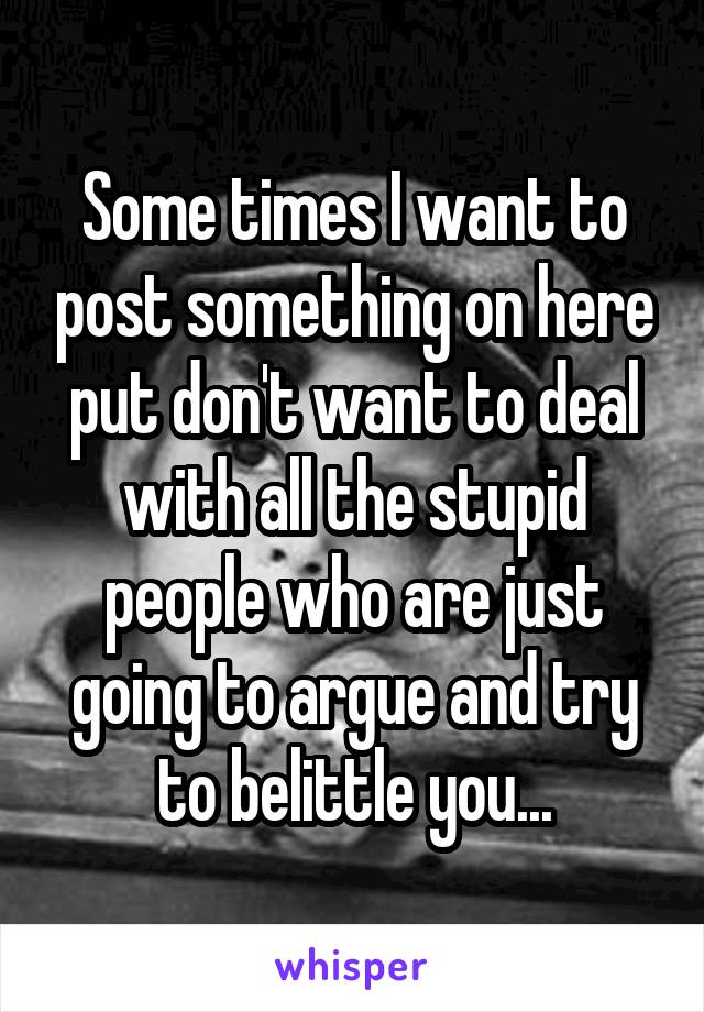 Some times I want to post something on here put don't want to deal with all the stupid people who are just going to argue and try to belittle you...