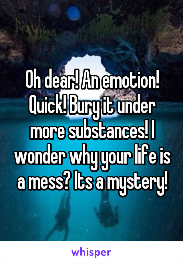 Oh dear! An emotion! Quick! Bury it under more substances! I wonder why your life is a mess? Its a mystery!