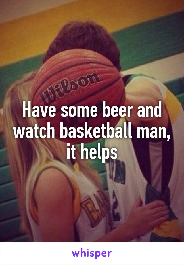 Have some beer and watch basketball man, it helps