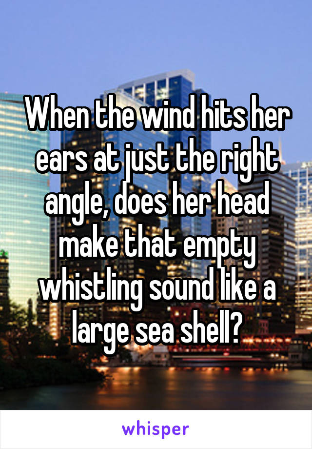 When the wind hits her ears at just the right angle, does her head make that empty whistling sound like a large sea shell?