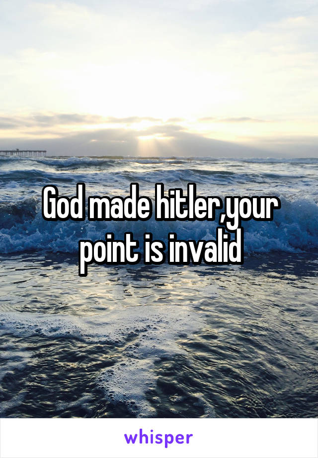God made hitler,your point is invalid