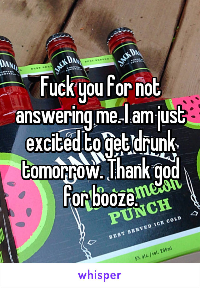 Fuck you for not answering me. I am just excited to get drunk tomorrow. Thank god for booze.