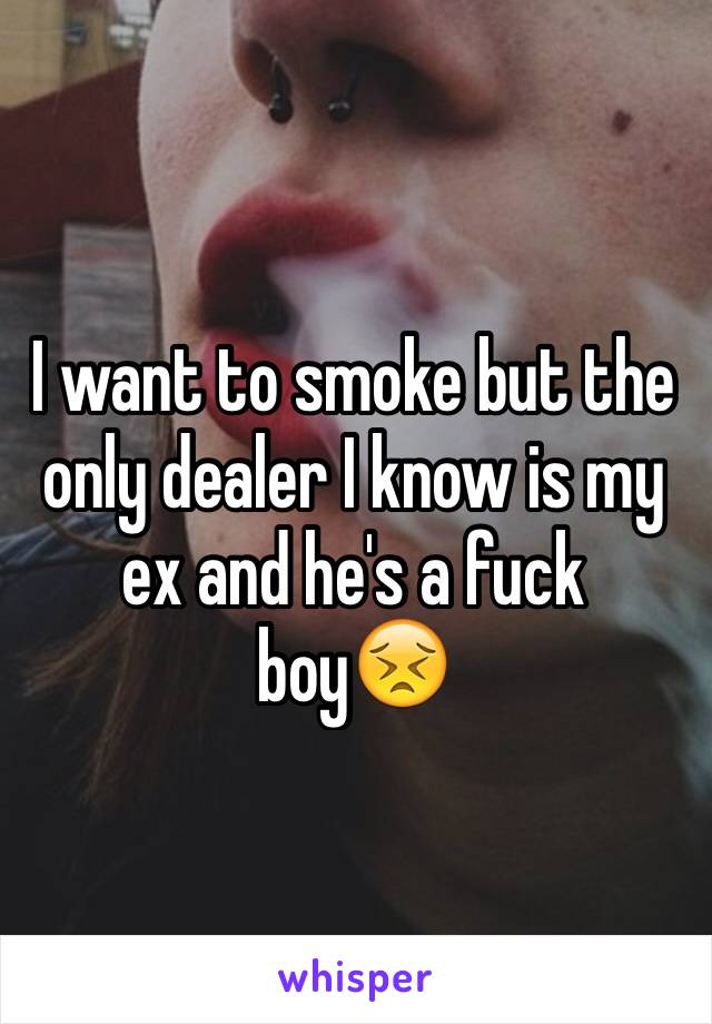 I want to smoke but the only dealer I know is my ex and he's a fuck boy😣