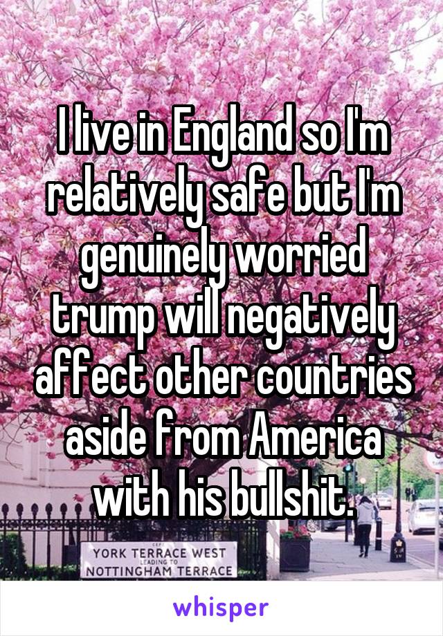 I live in England so I'm relatively safe but I'm genuinely worried trump will negatively affect other countries aside from America with his bullshit.