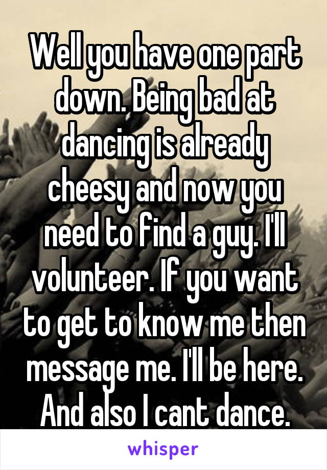 Well you have one part down. Being bad at dancing is already cheesy and now you need to find a guy. I'll volunteer. If you want to get to know me then message me. I'll be here. And also I cant dance.