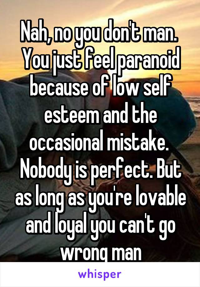 Nah, no you don't man.  You just feel paranoid because of low self esteem and the occasional mistake.  Nobody is perfect. But as long as you're lovable and loyal you can't go wrong man