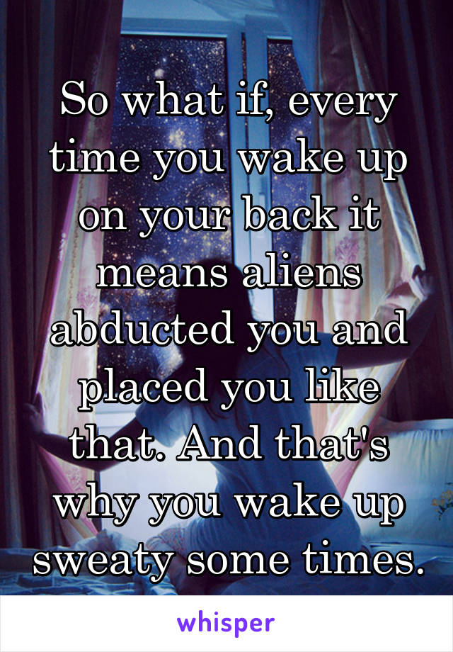 So what if, every time you wake up on your back it means aliens abducted you and placed you like that. And that's why you wake up sweaty some times.