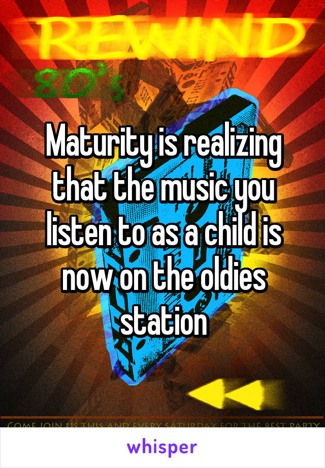 Maturity is realizing that the music you listen to as a child is now on the oldies station