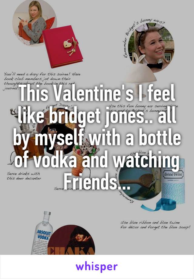 This Valentine's I feel like bridget jones.. all by myself with a bottle of vodka and watching Friends...