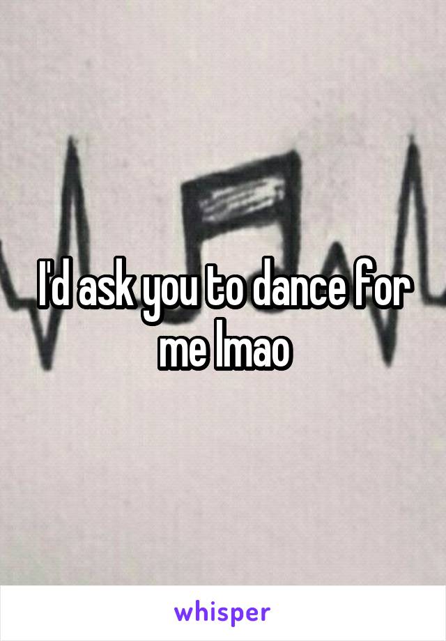 I'd ask you to dance for me lmao