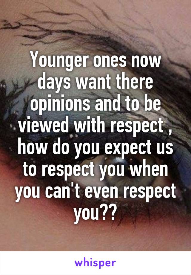 Younger ones now days want there opinions and to be viewed with respect , how do you expect us to respect you when you can't even respect you??