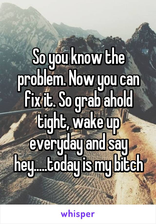 So you know the problem. Now you can fix it. So grab ahold tight, wake up everyday and say hey.....today is my bitch