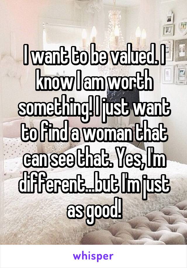 I want to be valued. I know I am worth something! I just want to find a woman that can see that. Yes, I'm different...but I'm just as good!