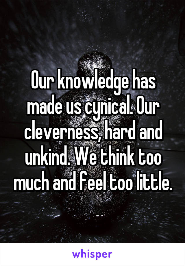 Our knowledge has made us cynical. Our cleverness, hard and unkind. We think too much and feel too little.