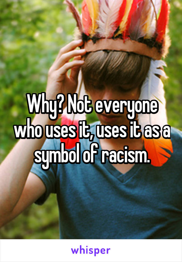 Why? Not everyone who uses it, uses it as a symbol of racism.