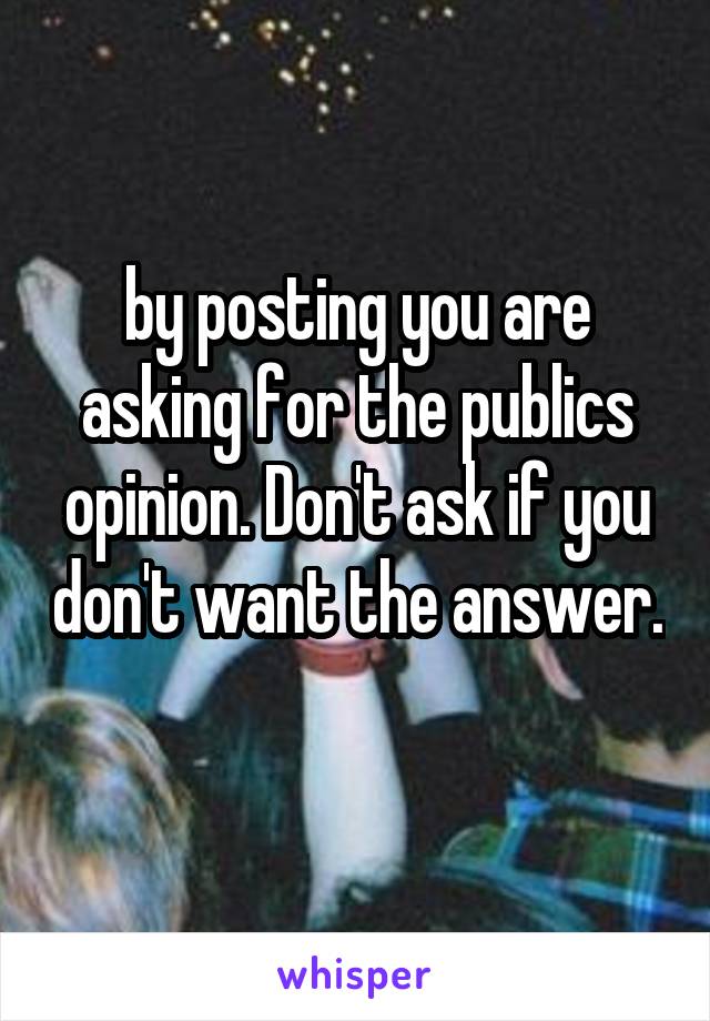 by posting you are asking for the publics opinion. Don't ask if you don't want the answer. 