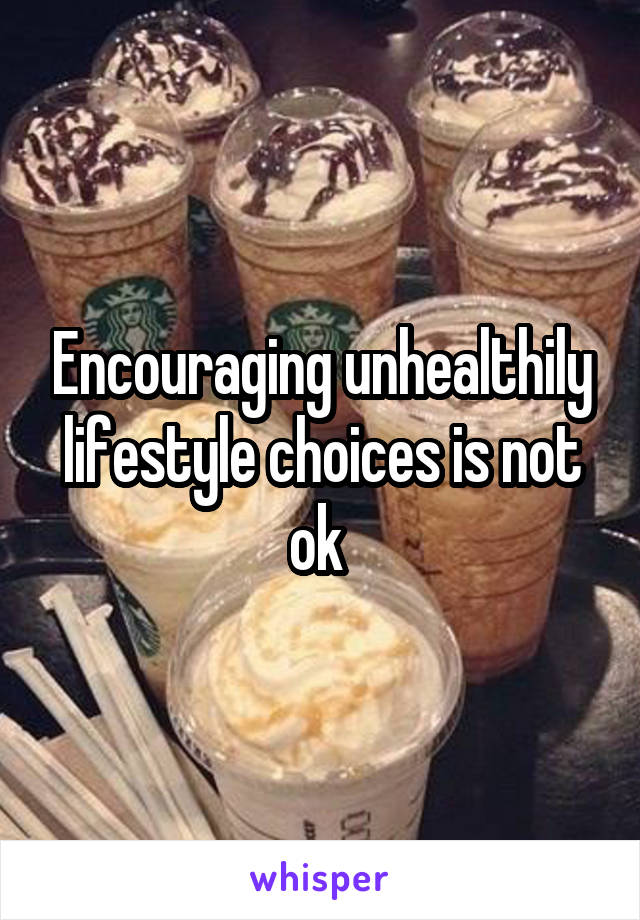 Encouraging unhealthily lifestyle choices is not ok 