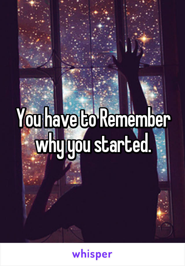 You have to Remember why you started.